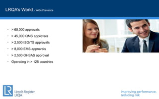 LRQA’s World - Wide Presence
• > 65,000 approvals
• > 45,000 QMS approvals
• > 2,500 ISO/TS approvals
• > 8,000 EMS approvals
• > 2,500 OHSAS approval
• Operating in > 125 countries
 