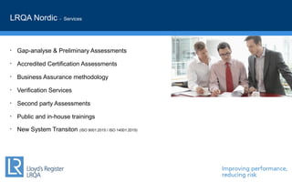• Gap-analyse & Preliminary Assessments
• Accredited Certification Assessments
• Business Assurance methodology
• Verification Services
• Second party Assessments
• Public and in-house trainings
• New System Transiton (ISO 9001:2015 / ISO 14001:2015)
LRQA Nordic - Services
 
