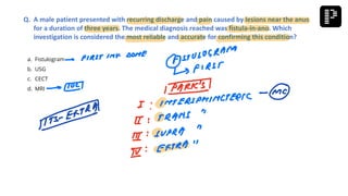 a. Fistulogram
b. USG
c. CECT
d. MRI
Q. A male patient presented with recurring discharge and pain caused by lesions near the anus
for a duration of three years. The medical diagnosis reached was fistula-in-ano. Which
investigation is considered the most reliable and accurate for confirming this condition?
 