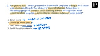 a. Barium enema
b. Colonoscopy every 10 years
c. Check for occult blood in stool
d. Flexible Sigmoidoscopy yearly
Q. A 60-year-old man, a smoker, presented to the OPD with complaints of fatigue. He is known
to be anaemic and his sister had a history of endometrial cancer. The physician is
considering appropriate colorectal cancer screening methods for this patient. Which
screening method should be recommended for colorectal malignancy in this patient?
 