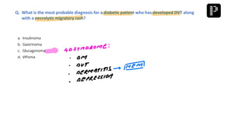 a. Insulinoma
b. Gastrinoma
c. Glucagonoma
d. VIPoma
Q. What is the most probable diagnosis for a diabetic patient who has developed DVT along
with a necrolytic migratory rash?
 