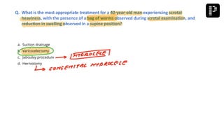 a. Suction drainage
b. Varicocelectomy
c. Jaboulay procedure
d. Herniotomy
Q. What is the most appropriate treatment for a 40-year-old man experiencing scrotal
heaviness, with the presence of a bag of worms observed during scrotal examination, and
reduction in swelling observed in a supine position?
 