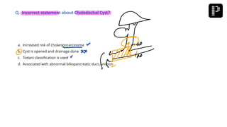 a. Increased risk of cholangiocarcinoma
b. Cyst is opened and drainage done
c. Todani classification is used
d. Associated with abnormal biliopancreatic duct junction
Q. Incorrect statement about Choledochal Cyst?
 
