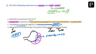 a. Most GISTs are positive for CD-117
b. Carney triad components are extra-adrenal paragangliomas, pulmonary chondromas & multifocal GIST
c. Investigation of choice for diagnosis is endoscopy with biopsy
d. Regorafenib is third line therapy in the patients failing imatinib & sunitinib therapy
Q. All of the following statements are correct about GIST except:
 