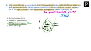 a. Exploratory laparotomy
b. Immediate appendectomy
c. Ochsner-Sherren regimen
d. External drainage
Q. A 26-years old male presented with 4 days history of pain in the right-sided lower abdomen
with frequent vomiting. Patient’s general condition is fair and clinically a tender lump was
felt in the right iliac fossa. Most appropriate management for this case would be:
 