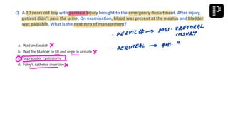 a. Wait and watch
b. Wait for bladder to fill and urge to urinate
c. Suprapubic cystostomy
d. Foley’s catheter insertion
Q. A 10 years old boy with perineal injury brought to the emergency department. After injury,
patient didn’t pass the urine. On examination, blood was present at the meatus and bladder
was palpable. What is the next step of management?
 