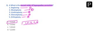 a. 1,5,3,2,4
b. 1,5,3,4,2
c. 1,3,5,2,4
d. 1,2,3,4,5
Q. A What is the correct order of hypospadias correction?
1. Degloving
2. Meatoplasty
3. Urethroplasty
4. Glanuloplasty
5. Orthoplasty
 