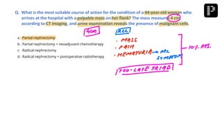 a. Partial nephrectomy
b. Partial nephrectomy + neoadjuvant chemotherapy
c. Radical nephrectomy
d. Radical nephrectomy + postoperative radiotherapy
Q. What is the most suitable course of action for the condition of a 44-year-old woman who
arrives at the hospital with a palpable mass on her flank? The mass measures 4 cm
according to CT imaging, and urine examination reveals the presence of malignant cells.
 