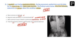 a. More common on left side
b. Bag and mask ventilation is contraindicated
c. Most common cause of death is pulmonary hypertension
d. Triad of respiratory distress, dextrocardia and scaphoid abdomen
Q. A newborn was having respiratory distress. During assessment, pediatrician sent the baby
for the chest X-ray after Ryle’s tube insertion. The finding is given below. All of the following
statements are correct about this condition except:
 