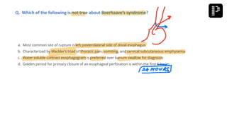 a. Most common site of rupture is left posterolateral side of distal esophagus
b. Characterized by Mackler’s triad of thoracic pain, vomiting, and cervical subcutaneous emphysema
c. Water soluble contrast esophagogram is preferred over barium swallow for diagnosis
d. Golden period for primary closure of an esophageal perforation is within the first 6 hours
Q. Which of the following is not true about Boerhaave’s syndrome?
 