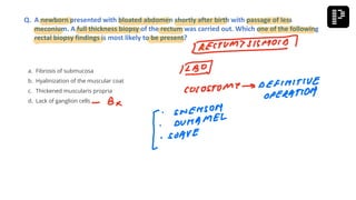 a. Fibrosis of submucosa
b. Hyalinization of the muscular coat
c. Thickened muscularis propria
d. Lack of ganglion cells
Q. A newborn presented with bloated abdomen shortly after birth with passage of less
meconium. A full thickness biopsy of the rectum was carried out. Which one of the following
rectal biopsy findings is most likely to be present?
 