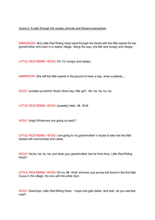 Scene 2: A path through the woods; animals and flowers everywhere.
NARRADOR: And Little Red Riding Hood went through the forest with the little basket for her
grandmother who lived in a nearby village. Along the way, she felt very hungry and sleepy.
LITTLE RED RIDING HOOD: Oh, I’m hungry and sleepy.
NARRATOR: She left the little basket in the ground to have a nap, when suddenly…
WOLF: (sneaks up behind Hood) Good day, little girl!. Ha, ha, ha, ha, ha.
LITTLE RED RIDING HOOD: (sweetly) Hello Mr. Wolf.
WOLF: (slyly) Where are you going so early?.
LITTLE RED RIDING HOOD: I am going to my grandmother´s house to take her this little
basket with some bread and cakes.
WOLF: Ha,ha, ha, ha, ha, and does your grandmother live far from here, Little Red Riding
Hood?.
LITTLE RED RIDING HOOD: Oh no, Mr. Wolf, she lives just across the forest in the first little
house in the village; the one with the white door.
WOLF: Good-bye, Little Red Riding Hood. I hope she gets better. And look, do you see that
road?.
 