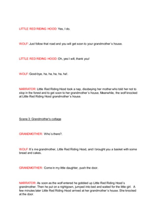 LITTLE RED RIDING HOOD: Yes, I do.
WOLF: Just follow that road and you will get soon to your grandmother´s house.
LITTLE RED RIDING HOOD: Oh, yes I will, thank you!
WOLF: Good-bye, ha, ha, ha, ha, ha!.
NARRATOR: Little Red Riding Hood took a nap, disobeying her mother who told her not to
stop in the forest and to get soon to her grandmother´s house. Meanwhile, the wolf knocked
at Little Red Riding Hood grandmother´s house.
Scene 3: Grandmother’s cottage
GRANDMOTHER: Who´s there?.
WOLF: It´s me grandmother, Little Red Riding Hood, and I brought you a basket with some
bread and cakes.
GRANDMOTHER: Come in my little daughter, push the door.
NARRATOR: As soon as the wolf entered he gobbled up Little Red Riding Hood´s
grandmother. Then he put on a nightgown, jumped into bed and waited for the little girl. A
few minutes later Little Red Riding Hood arrived at her grandmother´s house. She knocked
at the door.
 