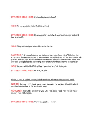 LITTLE RED RIDING HOOD: And how big eyes you have!.
WOLF: To see you better, Little Red Riding Hood.
LITTLE RED RIDING HOOD: Oh grandmother, and why do you have those big teeth and
that big mouth?.
WOLF: They are to eat you better!. Ha, ha, ha, ha, ha!.
NARRATOR: And the Wolf starts to put his long sharp yellow fangs into LRRH when the
door opens. A woodsman rushes in and threatens the wolf who lets out the grandmother. He
puts the wolf in a cage, have some bread and tea and then pick up LRRH in his arms. The
wolf later apologize to Little Red Riding Hood and her grandmother for his bad behavior.
WOLF: I am sorry Little Red Riding Hood, I promise I won’t do that again.
LITTLE RED RIDING HOOD: It’s okay, Mr. wolf.
Scene 4: Back at Hood’s cottage; Woodsman carry Hood to mother’s waiting arms.
MOTHER: (hugging Hood) thank you so much for saving our precious little girl. I will not
send her to walk alone in the woods ever again.
WOODSMAN: This will be a lesson for you, Little Red Riding Hood. Now you will never
disobey your mother again.
LITTLE RED RIDING HOOD: Thank you, good woodsman.
 