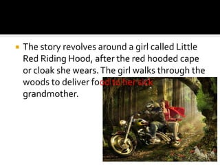The story revolves around a girl called Little Red Riding Hood, after the red hooded cape or cloak she wears. The girl walks through the woods to deliver foodto her sick grandmother.