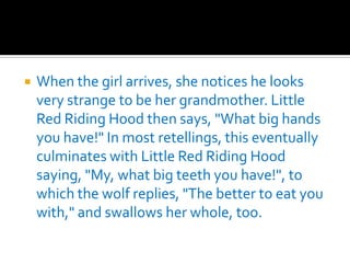 When the girl arrives, she notices he looks very strange to be her grandmother. Little Red Riding Hood then says, "What big hands you have!" In most retellings, this eventually culminates with Little Red Riding Hood saying, "My, what big teeth you have!", to which the wolf replies, "The better to eat you with," and swallows her whole, too.