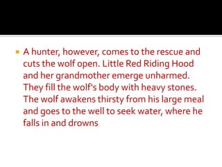 A hunter, however, comes to the rescue and cuts the wolf open. Little Red Riding Hood and her grandmother emerge unharmed. They fill the wolf's body with heavy stones. The wolf awakens thirsty from his large meal and goes to the well to seek water, where he falls in and drowns
