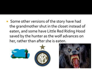  Some other versions of the story have had the grandmother shut in the closet instead of eaten, and some have Little Red Riding Hood saved by the hunter as the wolf advances on her, rather than after she is eaten.