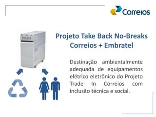 Projeto Take Back No-Breaks
Correios + Embratel
Destinação ambientalmente
adequada de equipamentos
elétrico eletrônico do Projeto
Trade In Correios com
inclusão técnica e social.
 
