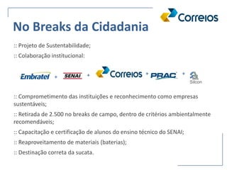 :: Projeto de Sustentabilidade;
:: Colaboração institucional:
:: Comprometimento das instituições e reconhecimento como empresas
sustentáveis;
:: Retirada de 2.500 no breaks de campo, dentro de critérios ambientalmente
recomendáveis;
:: Capacitação e certificação de alunos do ensino técnico do SENAI;
:: Reaproveitamento de materiais (baterias);
:: Destinação correta da sucata.
Silcon
+
+ ++
No Breaks da Cidadania
 