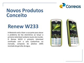 A Motorola está a fazer a sua parte para atacar
o problema do lixo electrónico ao lançar o
primeiro telemóvel carbono neutro do mundo.
O Renew W233 é primeiro telemóvel
certificado com o selo CarbonFree no
mercado, composto de plástico 100%
reciclado de garrafas de água.
Renew W233
Novos Produtos
Conceito
 