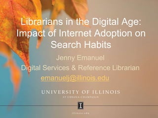Librarians in the Digital Age:
Impact of Internet Adoption on
Search Habits
Jenny Emanuel
Digital Services & Reference Librarian
emanuelj@illinois.edu
 