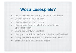 Wozu Lesespiele?!
    Lesespiele zum Wortlesen, Satzlesen, Textlesen
    Übungen zum genauen Lesen
    Übungen zum raschen Lesen
    Übungen zur Lesefertigkeit und mündlichem
     Sprachgebrauch
    Übung des Sichtwortschatzes
    Übung von syntaktischen Sprachstrukturen (Satzbau)
    Übung der Sinnentnahme von Sätzen und Texten
    Einblick in die Struktur von Sprache
 