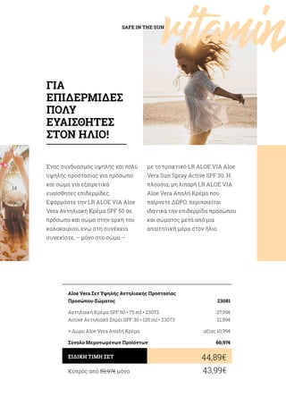 vitaminSAFE IN THE SUN
14
/
28
Ένας συνδυασμός υψηλής και πολύ
υψηλής προστασίας για πρόσωπο
και σώμα για εξαιρετικά
ευαίσθητες επιδερμίδες.
Εφαρμόστε την LR ALOE VIA Aloe
Vera Αντηλιακή Κρέμα SPF 50 σε
πρόσωπο και σώμα στην αρχή του
καλοκαιριού, ενώ στη συνέχεια
συνεχίστε, – μόνο στο σώμα –
με το πρακτικό LR ALOE VIA Aloe
Vera Sun Spray Active SPF 30. H
πλούσια, μη λιπαρή LR ALOE VIA
Aloe Vera Aπαλή Κρέμα που
παίρνετε ΔΩΡΟ, περιποιείται
ιδανικά την επιδερμίδα προσώπου
και σώματος μετά από μια
απαιτητική μέρα στον ήλιο.
Κύπρος από 59,97€ μόνο	 43,99€
44,89€ΕΙΔΙΚΗ ΤΙΜΗ ΣΕΤ
Aloe Vera Σετ Υψηλής Αντηλιακής Προστασίας
Προσώπου-Σώματος	 23081
Αντηλιακή Κρέμα SPF 50 • 75 ml • 23072	 27,99€
Active Αντηλιακό Σπρέι SPF 30 • 125 ml • 23073	 21,99€
+ Δώρο Aloe Vera Απαλή Κρέμα	 αξίας 10,99€
Σύνολο Μεμονωμένων Προϊόντων	 60,97€
ΓΙΑ
ΕΠΙΔΕΡΜΙΔΕΣ
ΠΟΛΥ
ΕΥΑΙΣΘΗΤΕΣ
ΣΤΟΝ ΗΛΙΟ!
 