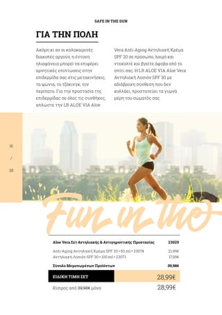 Funinthe
SAFE IN THE SUN
16
/
28
Ακόμη κι αν οι καλοκαιρινές
διακοπές αργούν, η έντονη
ηλιοφάνεια μπορεί να επιφέρει
αρνητικές επιπτώσεις στην
επιδερμίδα σας στις μετακινήσεις,
τα ψώνια, το τζόκινγκ, τον
περίπατο. Για την προστασία της
επιδερμίδας σε όλες τις συνθήκες,
απλώστε την LR ALOE VIA Aloe
Vera Anti-Aging Αντηλιακή Κρέμα
SPF 20 σε πρόσωπο, λαιμό και
ντεκολτέ και βγείτε άφοβα από το
σπίτι σας. Η LR ALOE VIA Aloe Vera
Αντηλιακή Λοσιόν SPF 30 με
αδιάβροχη σύνθεση που δεν
κολλάει, προστατεύει τα γυμνά
μέρη του σώματός σας.
Κύπρος από 39,98€ μόνο	 28,99€
28,99€ΕΙΔΙΚΗ ΤΙΜΗ ΣΕΤ
Aloe Vera Σετ Αντηλιακής  Αντιγηραντικής Προστασίας	 23029
Anti-Aging Αντηλιακή Κρέμα SPF 20 • 50 ml • 23074	 21,99€
Αντηλιακή Λοσιόν SPF 30 • 100 ml • 23071	 17,99€
Σύνολο Μεμονωμένων Προϊόντων	 39,98€
ΓΙΑ ΤΗΝ ΠΟΛΗ
 