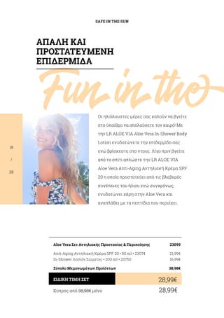 Funinthe
SAFE IN THE SUN
18
/
28
Οι ηλιόλουστες μέρες σας καλούν να βγείτε
στο ύπαιθρο να απολαύσετε τον καιρό! Με
την LR ALOE VIA Aloe Vera In-Shower Body
Lotion ενυδατώνετε την επιδερμίδα σας
ενώ βρίσκεστε στο ντους. Λίγο πριν βγείτε
από το σπίτι απλώστε την LR ALOE VIA
Aloe Vera Anti-Aging Αντηλιακή Κρέμα SPF
20 η οποία προστατεύει από τις βλαβερές
συνέπειες του ήλιου ενώ συγχρόνως,
ενυδατώνει χάρη στην Aloe Vera και
αναπλάθει με τα πεπτίδια που περιέχει.
Κύπρος από 38,98€ μόνο	 28,99€
28,99€ΕΙΔΙΚΗ ΤΙΜΗ ΣΕΤ
Aloe Vera Σετ Αντηλιακής Προστασίας  Περιποίησης	 23099
Anti-Aging Αντηλιακή Κρέμα SPF 20 • 50 ml • 23074	 21,99€
In-Shower Λοσιόν Σώματος • 200 ml • 20750	 16,99€
Σύνολο Μεμονωμένων Προϊόντων	 38,98€
ΑΠΑΛΗ ΚΑΙ
ΠΡΟΣΤΑΤΕΥΜΕΝΗ
ΕΠΙΔΕΡΜΙΔΑ
 