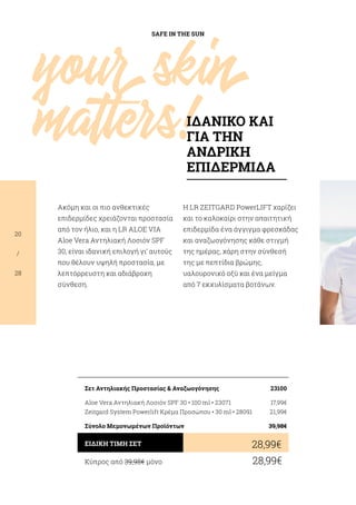 SAFE IN THE SUN
20
/
28
Ακόμη και οι πιο ανθεκτικές
επιδερμίδες χρειάζονται προστασία
από τον ήλιο, και η LR ALOE VIA
Aloe Vera Αντηλιακή Λοσιόν SPF
30, είναι ιδανική επιλογή γι’ αυτούς
που θέλουν υψηλή προστασία, με
λεπτόρρευστη και αδιάβροχη
σύνθεση.
H LR ZEITGARD PowerLIFT χαρίζει
και το καλοκαίρι στην απαιτητική
επιδερμίδα ένα άγγιγμα φρεσκάδας
και αναζωογόνησης κάθε στιγμή
της ημέρας, χάρη στην σύνθεσή
της με πεπτίδια βρώμης,
υαλουρονικό οξύ και ένα μείγμα
από 7 εκχυλίσματα βοτάνων.
Κύπρος από 39,98€ μόνο	 28,99€
28,99€ΕΙΔΙΚΗ ΤΙΜΗ ΣΕΤ
Σετ Αντηλιακής Προστασίας  Αναζωογόνησης	 23100
Aloe Vera Αντηλιακή Λοσιόν SPF 30 • 100 ml • 23071	 17,99€
Zeitgard System Powerlift Κρέμα Προσώπου • 30 ml • 28091	 21,99€
Σύνολο Μεμονωμένων Προϊόντων	 39,98€
yourskin
matters!ΙΔΑΝΙΚΟ ΚΑΙ
ΓΙΑ ΤΗΝ
ΑΝΔΡΙΚΗ
ΕΠΙΔΕΡΜΙΔΑ
 