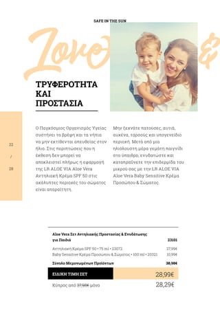 Love				 
SAFE IN THE SUN
22
/
28
Ο Παγκόσμιος Οργανισμός Υγείας
συστήνει τα βρέφη και τα νήπια
να μην εκτίθενται απευθείας στον
ήλιο. Στις περιπτώσεις που η
έκθεση δεν μπορεί να
αποκλειστεί πλήρως η εφαρμογή
της LR ALOE VIA Aloe Vera
Αντηλιακή Κρέμα SPF 50 στις
ακάλυπτες περιοχές του σώματος
είναι απαραίτητη.
Μην ξεχνάτε πατούσες, αυτιά,
αυχένα, ταρσούς και υπογενείδιο
περιοχή. Μετά από μια
ηλιόλουστη μέρα γεμάτη παιγνίδι
στο ύπαιθρο, ενυδατώστε και
καταπραΰνετε την επιδερμίδα του
μικρού σας με την LR ALOE VIA
Aloe Vera Baby Sensitive Κρέμα
Προσώπου  Σώματος.
Κύπρος από 37,98€ μόνο	 28,29€
28,99€ΕΙΔΙΚΗ ΤΙΜΗ ΣΕΤ
Aloe Vera Σετ Αντηλιακής Προστασίας  Ενυδάτωσης
για Παιδιά	 23101
Αντηλιακή Κρέμα SPF 50 • 75 ml • 23072	 27,99€
Baby Sensitive Κρέμα Προσώπου  Σώματος • 100 ml • 20321	 10,99€
Σύνολο Μεμονωμένων Προϊόντων	 38,98€
ΤΡΥΦΕΡΟΤΗΤΑ
ΚΑΙ
ΠΡΟΣΤΑΣΙΑ
 