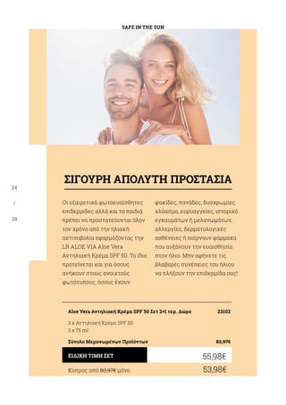 SAFE IN THE SUN
24
/
28
Οι εξαιρετικά φωτοευαίσθητες
επιδερμίδες αλλά και τα παιδιά
πρέπει να προστατεύονται όλον
τον χρόνο από την ηλιακή
ακτινοβολία εφαρμόζοντας την
LR ALOE VIA Aloe Vera
Αντηλιακή Κρέμα SPF 50. Το ίδιο
προτείνεται και για όσους
ανήκουν στους ανοιχτούς
φωτότυπους, όσους έχουν
φακίδες, πανάδες, δυσχρωμίες,
χλόασμα, ευρυαγγείες, ιστορικό
εγκαυμάτων ή μελανωμάτων,
αλλεργίες, δερματολογικές
ασθένειες ή παίρνουν φάρμακα
που αυξάνουν την ευαισθησία
στον ήλιο. Μην αφήνετε τις
βλαβερές συνέπειες του ήλιου
να πλήξουν την επιδερμίδα σας!
Κύπρος από 80,97€ μόνο	 53,98€
55,98€ΕΙΔΙΚΗ ΤΙΜΗ ΣΕΤ
Aloe Vera Αντηλιακή Κρέμα SPF 50 Σετ 2+1 τεμ. Δώρο	 23102
3 x Αντηλιακή Κρέμα SPF 50
3 χ 75 ml
Σύνολο Μεμονωμένων Προϊόντων	 83,97€
ΣΙΓΟΥΡΗ ΑΠΟΛΥΤΗ ΠΡΟΣΤΑΣΙΑ
 