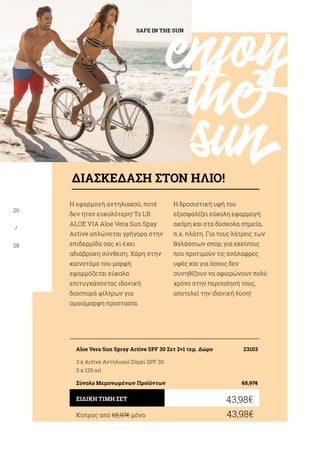 enjoy
the
sun
SAFE IN THE SUN
26
/
28
Η εφαρμογή αντηλιακού, ποτέ
δεν ήταν ευκολότερη! Το LR
ALOE VIA Aloe Vera Sun Spay
Active απλώνεται γρήγορα στην
επιδερμίδα σας κι έχει
αδιάβροχη σύνθεση. Χάρη στην
καινοτόμο του μορφή
εφαρμόζεται εύκολα
επιτυγχάνοντας ιδανική
διασπορά φίλτρων για
ομοιόμορφη προστασία.
Η δροσιστική υφή του
εξασφαλίζει εύκολη εφαρμογή
ακόμη και στα δύσκολα σημεία,
π.χ. πλάτη. Για τους λάτρεις των
θαλάσσιων σπορ, για εκείνους
που προτιμούν τις ανάλαφρες
υφές και για όσους δεν
συνηθίζουν να αφιερώνουν πολύ
χρόνο στην περιποίησή τους,
αποτελεί την ιδανική λύση!
Κύπρος από 65,97€ μόνο	 43,98€
43,98€ΕΙΔΙΚΗ ΤΙΜΗ ΣΕΤ
Aloe Vera Sun Spray Active SPF 30 Σετ 2+1 τεμ. Δώρο	 23103
3 x Active Αντηλιακό Σπρέι SPF 30
3 x 125 ml
Σύνολο Μεμονωμένων Προϊόντων	 65,97€
ΔΙΑΣΚΕΔΑΣΗ ΣΤΟΝ ΗΛΙΟ!
 
