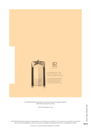 Κωδ.Παρ.93243-610
GR/CY
LR Health  Beauty Systems Συστήματα Υγείας  Ομορφιάς ΜΕΠΕ
14452 Μεταμόρφωση Αττικής
Ο/Η LR Συνεργάτης σας
Η LR Health  Beauty Systems επιφυλάσσεται για αλλαγές των προϊόντων που γίνονται με σκοπό τις τεχνικές
και ποιοτικές αναβαθμίσεις, όπως επίσης και για λάθος κατανοήσεις εξαιτίας τυπογραφικών λαθών.
Σε όλες τις τιμές συμπεριλαμβάνεται ο ΦΠΑ
COMPANY OF
THE YEAR 2015
The European Direct Selling
Association Seldia honours
LR with the Astra Award
“
Company of the Year” 2015
 