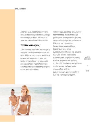 2018 / EDITION
ΜΑΪΟΣ
ΙΟΎΝΙΟΣ
/
2018
Από τον ήλιο, κρατήστε μόνο την
απόλαυση και χαρείτε το καλοκαίρι
στο έπακρο με την LR ALOE VIA
Aloe Vera Aντηλιακή Προστασία
Βγείτε στο φώς!
Στον ευλογημένο τόπο που ζούμε η
ζωή μας είναι συνδεδεμένη με τον
ήλιο. Άλλοτε πιο έντονες, κι άλλοτε
διακριτικότερες οι ακτίνες του
ήλιου αγκαλιάζουν την χώρα μας,
και μας καλούν να απολαύσουμε
όσο περισσότερες δραστηριότητες
εκτός σπιτιού γίνεται.
Ποδόσφαιρο, ρακέτες, ατελείωτες
ποδηλατάδες, συναντήσεις με
φίλους στα υπαίθρια καφέ, βόλτες
στην παιδική χαρά και μπάνιο στη
θάλασσα και την πισίνα.
Οι προτάσεις για υπαίθριες
δραστηριότητες είναι
ανεξάντλητες. Μικροί και μεγάλοι
όμως, θα πρέπει να είμαστε
συνεπείς στη χρήση αντηλιακού
κατά τη διάρκεια της ημέρας.
H LR ALOE VIA έχει το κατάλληλο
προϊόν για τις ανάγκες κάθε
επιδερμίδας: από την
ανοιχτόχρωμη, φωτοευαίσθητη
έως και τη πιο μαυρισμένη.
 