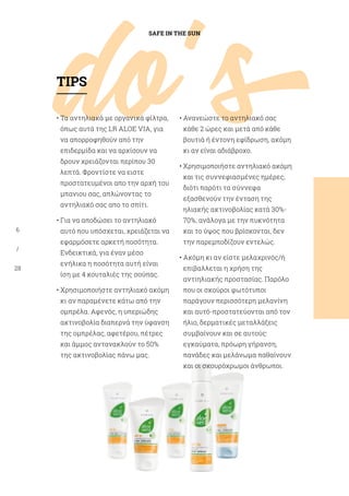 do's
SAFE IN THE SUN
6
/
28
• Τα αντηλιακά με οργανικά φίλτρα,
όπως αυτά της LR ALOE VIA, για
να απορροφηθούν από την
επιδερμίδα και να αρχίσουν να
δρουν χρειάζονται περίπου 30
λεπτά. Φροντίστε να ειστε
προστατευμένοι απο την αρχή του
μπανιου σας, απλώνοντας το
αντηλιακό σας απο το σπίτι.
• Για να αποδώσει το αντηλιακό
αυτό που υπόσχεται, χρειάζεται να
εφαρμόσετε αρκετή ποσότητα.
Ενδεικτικά, για έναν μέσο
ενήλικα η ποσότητα αυτή είναι
ίση με 4 κουταλιές της σούπας.
• Χρησιμοποιήστε αντηλιακό ακόμη
κι αν παραμένετε κάτω από την
ομπρέλα. Αφενός, η υπεριώδης
ακτινοβολία διαπερνά την ύφανση
της ομπρέλας, αφετέρου, πέτρες
και άμμος αντανακλούν το 50%
της ακτινοβολίας πάνω μας.
• Ανανεώστε το αντηλιακό σας
κάθε 2 ώρες και μετά από κάθε
βουτιά ή έντονη εφίδρωση, ακόμη
κι αν είναι αδιάβροχο.
• Χρησιμοποιήστε αντηλιακό ακόμη
και τις συννεφιασμένες ημέρες,
διότι παρότι τα σύννεφα
εξασθενούν την ένταση της
ηλιακής ακτινοβολίας κατά 30%-
70%, ανάλογα με την πυκνότητα
και το ύψος που βρίσκονται, δεν
την παρεμποδίζουν εντελώς.
• Ακόμη κι αν είστε μελαχρινός/ή
επιβαλλεται η χρήση της
αντιηλιακής προστασίας. Παρόλο
που οι σκούροι φωτότυποι
παράγουν περισσότερη μελανίνη
και αυτό-προστατεύονται από τον
ήλιο, δερματικές μεταλλάξεις
συμβαίνουν και σε αυτούς:
εγκαύματα, πρόωρη γήρανση,
πανάδες και μελάνωμα παθαίνουν
και οι σκουρόχρωμοι άνθρωποι.
TIPS
 