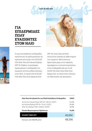 summerisSAFE IN THE SUN
12
/
28
Οι φωτοευαίσθητες επιδερμίδες
προτείνεται να χρησιμοποιούν σε
πρόσωπο και σώμα την LR ALOE
VIA Aloe Vera Αντηλιακή Κρέμα
SPF 50. Καθώς το καλοκαίρι
προχωρά και η επιδερμίδα του
σώματος γίνεται ανθεκτικότερη
στον ήλιο, το πρακτικό LR ALOE
VIA Aloe Vera Sun Spray Active
SPF 30, είναι ιδανικό διότι
απλώνεται εύκολα σε κάθε σημείο
του σώματος. Μετά από μια
δραστήρια μέρα στην παραλία,
προσφέρετε εντατική περιποίηση
στην επιδερμίδα σας με το LR
ALOE VIA Aloe Vera After Sun
Κρέμα Gel, το οποίο είναι πλούσιο
σε Shea butter και γλυκερίνη.
Κύπρος από 69,17€ μόνο	 48,39€
49,89€ΕΙΔΙΚΗ ΤΙΜΗ ΣΕΤ
Aloe Vera Αντηλιακό Σετ για Πολύ Ευαίσθητες Επιδερμίδες	 23043
Active Αντηλιακό Σπρέι SPF 30 • 125 ml • 23073	 22,99€
Αντηλιακή Κρέμα SPF 50 • 75 ml • 23072	 29,49€
After Sun Κρέμα Τζέλ • 200ml • 23070	 18,89€
Σύνολο Μεμονωμένων Προϊόντων	 71,37€
ΓΙΑ
ΕΠΙΔΕΡΜΙΔΕΣ
ΠΟΛΥ
ΕΥΑΙΣΘΗΤΕΣ
ΣΤΟΝ ΗΛΙΟ
 