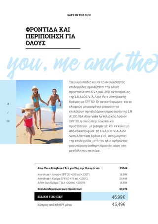 you, me andthe
SAFE IN THE SUN
14
/
28
Τα μικρά παιδιά και οι πολύ ευαίσθητες
επιδερμίδες χρειάζονται την ολική
προστασία από UVA και UVB ακτινοβολίες,
της LR ALOE VIA Aloe Vera Αντηλιακής
Κρέμας με SPF 50. Οι ανοιχτόχρωμες και οι
ελαφρώς μαυρισμένες μπορούν να
επιλέξουν την αδιάβροχη προστασία της LR
ALOE VIA Aloe Vera Αντηλιακής Λοσιόν
SPF 30, η οποία περιποιείται και
προστατεύει με βιταμίνη Ε και εκχύλισμα
από κόκκινο φύκι. Το LR ALOE VIA Aloe
Vera After Sun Κρέμα-Gel, αναζωογονεί
την επιδερμίδα μετά τον ήλιο αφήνοντας
μια υπέροχη αίσθηση δροσιάς, χάρη στη
μενθόλη που περιέχει.
Κύπρος από 65,07€ μόνο	 45,49€
46,99€ΕΙΔΙΚΗ ΤΙΜΗ ΣΕΤ
Aloe Vera Αντηλιακό Σετ για Όλη την Οικογένεια	 23044
Αντηλιακή Λοσιόν SPF 30 • 100 ml • 23071	 18,89€
Αντηλιακή Κρέμα SPF 50 • 75 ml • 23072	 29,49€
After Sun Κρέμα Τζέλ • 200ml • 23070	 18,89€
Σύνολο Μεμονωμένων Προϊόντων	 67,27€
ΦΡΟΝΤΙΔΑ ΚΑΙ
ΠΕΡΙΠΟΙΗΣΗ ΓΙΑ
ΟΛΟΥΣ
 