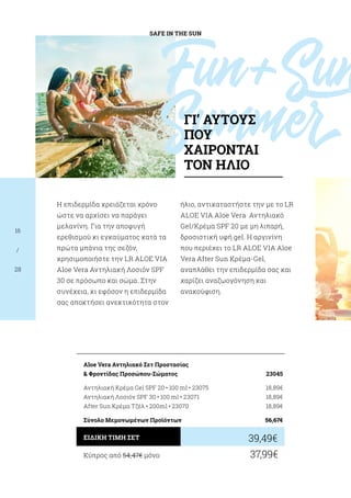 SAFE IN THE SUN
16
/
28
Η επιδερμίδα χρειάζεται χρόνο
ώστε να αρχίσει να παράγει
μελανίνη. Για την αποφυγή
ερεθισμού κι εγκαύματος κατά τα
πρώτα μπάνια της σεζόν,
χρησιμοποιήστε την LR ALOE VIA
Aloe Vera Αντηλιακή Λοσιόν SPF
30 σε πρόσωπο και σώμα. Στην
συνέχεια, κι εφόσον η επιδερμίδα
σας αποκτήσει ανεκτικότητα στον
ήλιο, αντικαταστήστε την με το LR
ALOE VIA Aloe Vera Αντηλιακό
Gel/Κρέμα SPF 20 με μη λιπαρή,
δροσιστική υφή gel. H αργινίνη
που περιέχει το LR ALOE VIA Aloe
Vera After Sun Κρέμα-Gel,
αναπλάθει την επιδερμίδα σας και
χαρίζει αναζωογόνηση και
ανακούφιση.
Κύπρος από 54,47€ μόνο	 37,99€
39,49€ΕΙΔΙΚΗ ΤΙΜΗ ΣΕΤ
Aloe Vera Αντηλιακό Σετ Προστασίας
 Φροντίδας Προσώπου-Σώματος	 23045
Αντηλιακή Κρέμα Gel SPF 20 • 100 ml • 23075	 18,89€
Αντηλιακή Λοσιόν SPF 30 • 100 ml • 23071	 18,89€
After Sun Κρέμα Τζέλ • 200ml • 23070	 18,89€
Σύνολο Μεμονωμένων Προϊόντων	 56,67€
Fun+Sun
SummerΓΙ’ ΑΥΤΟΥΣ
ΠΟΥ
ΧΑΙΡΟΝΤΑΙ
ΤΟΝ ΗΛΙΟ
 