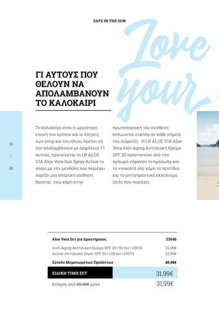 SAFE IN THE SUN
18
/
28
Το καλοκαίρι είναι η ωραιότερη
εποχή του χρόνου και οι λάτρεις
των σπορ και του ήλιου, πρέπει να
τον απολαμβάνουν με ασφάλεια. Γι
αυτούς, προτείνεται το LR ALOE
VIA Aloe Vera Sun Spray Active το
οποίο με την μενθόλη που περιέχει
χαρίζει μια υπέροχη αίσθηση
δροσιάς ενώ χάρη στην
πρωτοποριακή του σύνθεση
απλώνεται εύκολα σε κάθε σημείο
του σώματός . Η LR ALOE VIA Aloe
Vera Anti-Aging Αντηλιακή Κρέμα
SPF 20 προστατεύει από την
πρόωρη γήρανση το πρόσωπο και
το ντεκολτέ σας χάρη τα πεπτίδια
και το αντιγηραντικό εκχύλισμα
litchi που περιέχει.
Κύπρος από 45,98€ μόνο	 31,99€
31,99€ΕΙΔΙΚΗ ΤΙΜΗ ΣΕΤ
Aloe Vera Σετ για Δραστήριους	 23046
Anti-Aging Αντηλιακή Κρέμα SPF 20 • 50 ml • 23074	 22,99€
Active Αντηλιακό Σπρέι SPF 30 • 125 ml • 23073	 22,99€
Σύνολο Μεμονωμένων Προϊόντων	 45,98€
Love
your
ΓΙ ΑΥΤΟΥΣ ΠΟΥ
ΘΕΛΟΥΝ ΝΑ
ΑΠΟΛΑΜΒΑΝΟΥΝ
ΤΟ ΚΑΛΟΚΑΙΡΙ
 