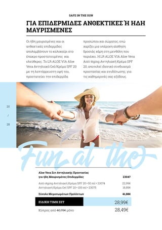Funat theb
SAFE IN THE SUN
20
/
28
Οι ήδη μαυρισμένες και οι
ανθεκτικές επιδερμίδες
απολαμβάνουν το καλοκαίρι στο
έπακρο προστατευμένες και
ελεύθερες. Το LR ALOE VIA Aloe
Vera Αντηλιακό Gel/Κρέμα SPF 20
με τη λεπτόρρευστη υφή του,
προστατεύει την επιδερμίδα
προσώπου και σώματος, ενώ
χαρίζει μια υπέροχη αίσθηση
δροσιάς χάρη στη μενθόλη που
περιέχει. Η LR ALOE VIA Aloe Vera
Anti-Aging Αντηλιακή Κρέμα SPF
20, αποτελεί ιδανικό συνδυασμό
προστασίας και ενυδάτωσης, για
τις καθημερινές σας εξόδους.
Κύπρος από 40,78€ μόνο	 28,49€
28,99€ΕΙΔΙΚΗ ΤΙΜΗ ΣΕΤ
Αloe Vera Σετ Αντηλιακής Προστασίας
για ήδη Μαυρισμένες Επιδερμίδες	 23047
Anti-Aging Αντηλιακή Κρέμα SPF 20 • 50 ml • 23074	 22,99€
Αντηλιακή Κρέμα Gel SPF 20 • 100 ml • 23075	 18,89€
Σύνολο Μεμονωμένων Προϊόντων	 41,88€
ΓΙΑ ΕΠΙΔΕΡΜΙΔΕΣ ΑΝΘΕΚΤΙΚΕΣ Ή ΗΔΗ
ΜΑΥΡΙΣΜΕΝΕΣ
 