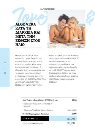 Love				 
SAFE IN THE SUN
22
/
28
Η χαρισματική Aloe Vera
φροντίζει την επιδερμίδα σας
κατά τη διάρκεια και μετά την
έκθεση στον ήλιο, χάρη στην
καταπραϋντική της δράση. Ο
ιδανικός δείκτης προστασίας για
το μεγαλύτερο ποσοστό των
ανθρώπων στη χώρα μας, είναι
αυτός της LR ALOE VIA Aloe Vera
Αντηλιακή Λοσιόν SPF 30.
Προσφέρει υψηλή προστασία,
χωρίς ίχνη λιπαρότητας και είναι
ιδανική για πρόσωπο και σώμα. Κι
αν παρασυρθείτε και το
παρακάνετε, απαλύνετε την
ταλαιπωρημένη σας επιδερμίδα
με το LR ALOE VIA Aloe Vera
Σπρέι Άμεσης Δράσης με έναν
συνδυασμό από gel Aloe Vera και
12 επιλεγμένα εκχυλίσματα
βοτάνων.
Κύπρος από 48,77€ μόνο	 33,99€
33,99€ΕΙΔΙΚΗ ΤΙΜΗ ΣΕΤ
Aloe Vera Aντηλιακή Λοσιόν SPF 30 Σετ 2 τεμ.	 23048
2 x Aloe Vera Αντηλιακή Λοσιόν SPF 30
2 x 100ml
+ Δώρο Aloe Vera Σπρέι Άμεσης Δράσης 	 αξίας 10,99€
Σύνολο Μεμονωμένων Προϊόντων	 48,77€
ALOE VERA
ΚΑΤΑ ΤΗ
ΔΙΑΡΚΕΙΑ ΚΑΙ
ΜΕΤΑ ΤΗΝ
ΕΚΘΕΣΗ ΣΤΟΝ
ΗΛΙΟ
 
