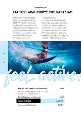 feelactive!
SAFE IN THE SUN
24
/
28
Κύπρος από 64,87€ μόνο	 44,99€
44,99€ΕΙΔΙΚΗ ΤΙΜΗ ΣΕΤ
Aloe Vera Sport Σετ Αντηλιακής Προστασίας	 23049
2 x Active Αντηλιακό Σπρέι SPF 30 • 2 x 125 ml
Αντηλιακή Λοσιόν SPF 30 • 100 ml
Σύνολο Μεμονωμένων Προϊόντων	 64,87€
Oι δραστήριοι της παραλίας δεν
θέλουν να χάνουν χρόνο! Το LR
ALOE VIA Aloe Vera Sun Spray
Active απλώνεται γρήγορα στην
επιδερμίδα σας κι έχει δροσιστική,
αδιάβροχη σύνθεση. Χάρη στην
καινοτόμο μορφή, με εκχύλισμα
Echium Plantagineum για
αντιφλεγμονώδη δράση,
εφαρμόζεται εύκολα
επιτυγχάνοντας ιδανική διασπορά
φίλτρων για ομοιόμορφη προστασία.
Για την προστασία του προσώπου
προτείνεται η χρήση της LR ALOE
VIA Aloe Vera Αντηλιακής Λοσιόν
SPF 30 η οποία περιέχει βιταμίνη Ε
και εκχύλισμα Chondrus Crispus για
εντατική ενυδάτωση και φροντίδα.
ΓΙΑ ΤΟΥΣ ΑΘΛΗΤΙΚΟΥΣ ΤΗΣ ΠΑΡΑΛΙΑΣ
 
