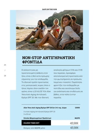 SAFE IN THE SUN
26
/
28
Η αλόγιστη και μη
προστατευμένη έκθεση στον
ήλιο, είναι η Νο1 αιτία πρόωρης
γήρανσης για την επιδερμίδα.
Το ιδανικό προϊόν προστασίας
στις μεσογειακές χώρες όπου ο
ήλιος λάμπει όλον σχεδόν τον
χρόνο, είναι η LR ALOE VIA Aloe
Vera Anti-Aging Αντηλιακή
Κρέμα SPF 20. Με την ιδανική
αναλογία φίλτρων UVA και UVB
που περιέχει, προσφέρει
αποτελεσματική προστασία από
την φωτογήρανση σε πρόσωπο,
λαιμό και ντεκολτέ. Παράλληλα
φροντίζει την επιδερμίδα με
πεπτίδια και εκχύλισμα litchi
για ανάπλαση και ενυδάτωση σε
βάθος, στην πόλη ή στην
παραλία.
Κύπρος από 68,97€ μόνο	 45,98€
45,98€ΕΙΔΙΚΗ ΤΙΜΗ ΣΕΤ
Aloe Vera Anti-Aging Κρέμα SPF 20 Σετ 2+1 τεμ. Δώρο	 23050
3 x Anti-Aging Αντηλιακή Κρέμα SPF 20
3 χ 50 ml
Σύνολο Μεμονωμένων Προϊόντων	 68,97€
ΝΟΝ-STOP ΑΝΤΙΓΗΡΑΝΤΙΚΗ
ΦΡΟΝΤΙΔΑ
 