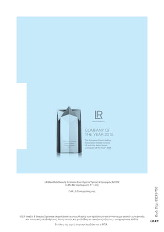 Κωδ.Παρ.93243-710
GR/CY
LR Health  Beauty Systems Συστήματα Υγείας  Ομορφιάς ΜΕΠΕ
14452 Μεταμόρφωση Αττικής
Ο/Η LR Συνεργάτης σας
Η LR Health  Beauty Systems επιφυλάσσεται για αλλαγές των προϊόντων που γίνονται με σκοπό τις τεχνικές
και ποιοτικές αναβαθμίσεις, όπως επίσης και για λάθος κατανοήσεις εξαιτίας τυπογραφικών λαθών.
Σε όλες τις τιμές συμπεριλαμβάνεται ο ΦΠΑ
COMPANY OF
THE YEAR 2015
The European Direct Selling
Association Seldia honours
LR with the Astra Award
“
Company of the Year” 2015
 