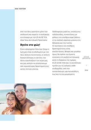 2018 / EDITION
ΙΟΎΛΙΟΣ
ΑΎΓΟΥΣΤΟΣ
/
2018
Από τον ήλιο, κρατήστε μόνο την
απόλαυση και χαρείτε το καλοκαίρι
στο έπακρο με την LR ALOE VIA
Aloe Vera Aντηλιακή Προστασία
Βγείτε στο φώς!
Στον ευλογημένο τόπο που ζούμε η
ζωή μας είναι συνδεδεμένη με τον
ήλιο. Άλλοτε πιο έντονες, κι άλλοτε
διακριτικότερες οι ακτίνες του
ήλιου αγκαλιάζουν την χώρα μας,
και μας καλούν να απολαύσουμε
όσο περισσότερες δραστηριότητες
εκτός σπιτιού γίνεται.
Ποδόσφαιρο, ρακέτες, ατελείωτες
ποδηλατάδες, συναντήσεις με
φίλους στα υπαίθρια καφέ, βόλτες
στην παιδική χαρά και μπάνιο στη
θάλασσα και την πισίνα.
Οι προτάσεις για υπαίθριες
δραστηριότητες είναι
ανεξάντλητες. Μικροί και μεγάλοι
όμως, θα πρέπει να είμαστε
συνεπείς στη χρήση αντηλιακού
κατά τη διάρκεια της ημέρας.
H LR ΑΛΟΕ VIA έχει το κατάλληλο
προϊόν για τις ανάγκες κάθε
επιδερμίδας: από την
ανοιχτόχρωμη, φωτοευαίσθητη
έως και τη πιο μαυρισμένη.
 