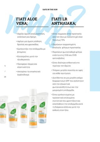 why?
SAFE IN THE SUN
6
/
28
• Xαρίζει άμεση αναζωογόνηση,
ανάπλαση και θρέψη
• Αφήνει μια άμεση αίσθηση
δροσιάς και φρεσκάδας
• Εμπλουτίζει την επιδερμίδα με
βιταμίνες
• Καταπραΰνει μετά την
ηλιοθεραπεία
• Προσφέρει λάμψη και
ελαστικότητα
• Αποτρέπει το ενοχλητικό
ξεφλούδισμα
• Είναι σύμμαχοι στην προστασία
από τον ήλιο με ποσοστό gel Aloe
Vera έως 70%
• Περιέχουν ισορροπημένη
αναλογία φίλτρων προστασίας
• Περιέχουν φωτοσταθερά φίλτρα
ενάντια στις UVA και UVB
ακτινοβολίες
• Είναι ιδιαίτερα ανθεκτικά στο
νερό και τον ιδρώτα
• Υπάρχει μεγάλη ποικιλία σε υφές
για κάθε προτίμηση
• Διατίθενται σε μια μεγάλη γκάμα
διαφορετικών SPF που καλύπτουν
από την εξαιρετικά
φωτοευαίσθητη έως και την
μαυρισμένη επιδερμίδα
• Είναι εμπλουτισμένα με
προσεκτικά επιλεγμένα
συστατικά που φροντίζουν και
αναπλάθουν την επιδερμίδα κατά
τη διάρκεια αλλά και μετά την
έκθεση στον ήλιο
ΓΙΑΤΊ ALOE
VERA;
ΓΙΑΤΊ LR
ΑΝΤΗΛΙΑΚΑ;
 