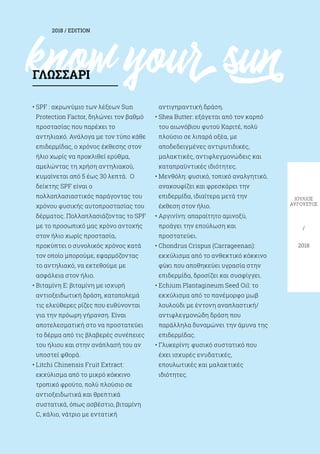 know yoursun
2018 / EDITION
ΙΟΎΛΙΟΣ
ΑΎΓΟΥΣΤΟΣ
/
2018
• SPF : ακρωνύμιο των λέξεων Sun
Protection Factor, δηλώνει τον βαθμό
προστασίας που παρέχει το
αντηλιακό. Ανάλογα με τον τύπο κάθε
επιδερμίδας, ο χρόνος έκθεσης στον
ήλιο χωρίς να προκλιθεί ερύθμα,
αμελώντας τη χρήση αντηλιακού,
κυμαίνεται από 5 έως 30 λεπτά. Ο
δείκτης SPF είναι ο
πολλαπλασιαστικός παράγοντας του
χρόνου φυσικής αυτοπροστασίας του
δέρματος. Πολλαπλασιάζοντας το SPF
με το προσωπικό μας χρόνο αντοχής
στον ήλιο χωρίς προστασία,
προκύπτει ο συνολικός χρόνος κατά
τον οποίο μπορούμε, εφαρμόζοντας
το αντηλιακό, να εκτεθούμε με
ασφάλεια στον ήλιο.
• Βιταμίνη Ε: βιταμίνη με ισχυρή
αντιοξειδωτική δράση, καταπολεμά
τις ελεύθερες ρίζες που ευθύνονται
για την πρόωρη γήρανση. Είναι
αποτελεσματική στο να προστατεύει
το δέρμα από τις βλαβερές συνέπειες
του ήλιου και στην ανάπλασή του αν
υποστεί φθορά.
• Litchi Chinensis Fruit Extract:
εκχύλισμα από το μικρό κόκκινο
τροπικό φρούτο, πολύ πλούσιο σε
αντιοξειδωτικά και θρεπτικά
συστατικά, όπως ασβέστιο, βιταμίνη
C, κάλιο, νάτριο με εντατική
αντιγηραντική δράση.
• Shea Butter: εξάγεται από τον καρπό
του αιωνόβιου φυτού Καριτέ, πολύ
πλούσιο σε λιπαρά οξέα, με
αποδεδειγμένες αντιρυτιδικές,
μαλακτικές, αντιφλεγμονώδεις και
καταπραϋντικές ιδιότητες.
• Μενθόλη: φυσικό, τοπικό αναλγητικό,
ανακουφίζει και φρεσκάρει την
επιδερμίδα, ιδιαίτερα μετά την
έκθεση στον ήλιο.
• Αργινίνη: απαραίτητο αμινοξύ,
προάγει την επούλωση και
προστατεύει.
• Chondrus Crispus (Carrageenan):
εκχύλισμα από το ανθεκτικό κόκκινο
φύκι που αποθηκεύει υγρασία στην
επιδερμίδα, δροσίζει και συσφίγγει.
• Echium Plantagineum Seed Oil: το
εκχύλισμα από το πανέμορφο μωβ
λουλούδι με έντονη αναπλαστική/
αντιφλεγμονώδη δράση που
παράλληλα δυναμώνει την άμυνα της
επιδερμίδας.
• Γλυκερίνη: φυσικό συστατικό που
έχει ισχυρές ενυδατικές,
επουλωτικές και μαλακτικές
ιδιότητες.
ΓΛΩΣΣΆΡΙ
 