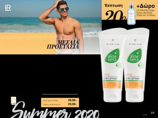 10 18
+Δώρο
LR PROTECTION
Hydro-Alcoholic
Σπρέι για τα Χέρια
Safe in the Sun SUMMER 2020 EDITION
Πατήστε πάνω στη
φωτογραφία των σετ και
μεταφερθείτε αμέσως στη σελίδα
τους στο e-shop της LR!
Περιεχόμενα
Έκπτωση
Η Aloe Vera Αντηλιακή Λοσιόν SPF 30 απευθύνεται σε επιδερμίδες ανοιχτόχρωμες έως
ελαφρώς μαυρισμένες. Περιέχει Chondrus Crispus, ένα κόκκινο φύκι που ενυδατώνει,
συσφίγγει και δροσίζει. Με αδιάβροχη σύνθεση , χρησιμοποιείται σε πρόσωπο και σώμα
για την προστασία από την UVA και UVB ακτινοβολία.
ΜΕΣΑΙΑ
ΠΡΟΣΤΑΣΙΑ
Κύπρος από 52,17 € μόνο	 29,99€
Aloe Vera Αντηλιακή Λοσιόν SPF 30
Σετ 2 τεμ.	 95614
2 x Αντηλιακή Λοσιόν SPF 30 • 100ml • 23071
+ Δώρο LR PROTECTION Hydro-Alcoholic Σπρέι για τα
Χέρια αξίας 14,99 €
Σύνολο Μεμονωμένων Προϊόντων	 52,77 €
Ειδική Τιμή Σετ Ελλάδα	 29,99€
20%
 